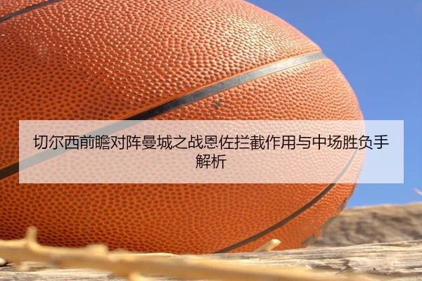 切尔西前瞻对阵曼城之战恩佐拦截作用与中场胜负手解析