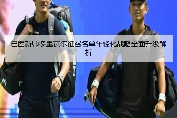 巴西新帅多里瓦尔征召名单年轻化战略全面升级解析