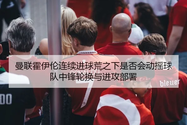 曼联霍伊伦连续进球荒之下是否会动摇球队中锋轮换与进攻部署